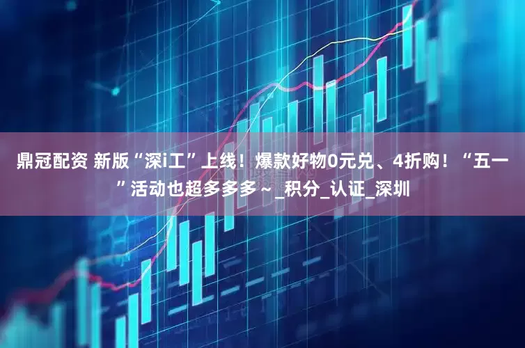 鼎冠配资 新版“深i工”上线！爆款好物0元兑、4折购！“五一”活动也超多多多～_积分_认证_深圳