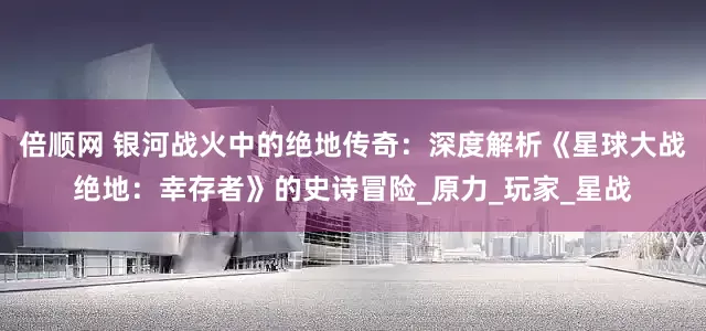 倍顺网 银河战火中的绝地传奇：深度解析《星球大战绝地：幸存者》的史诗冒险_原力_玩家_星战