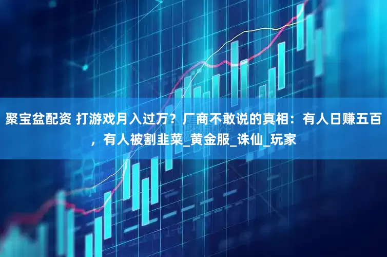 聚宝盆配资 打游戏月入过万？厂商不敢说的真相：有人日赚五百，有人被割韭菜_黄金服_诛仙_玩家
