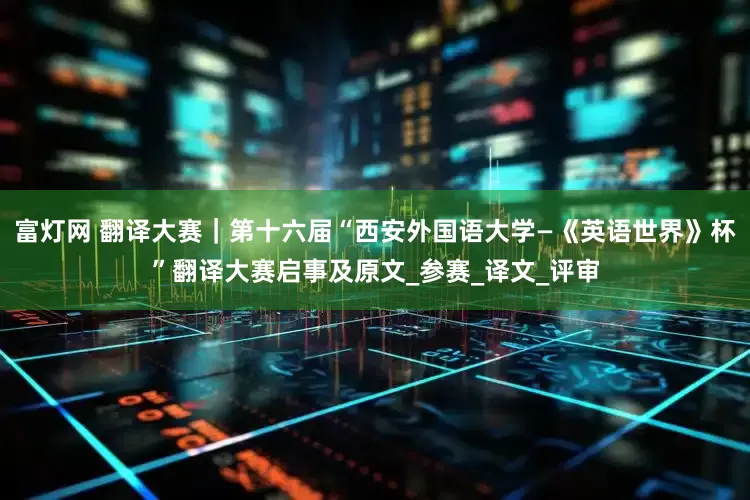 富灯网 翻译大赛｜第十六届“西安外国语大学—《英语世界》杯”翻译大赛启事及原文_参赛_译文_评审