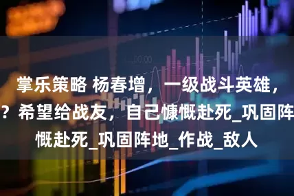 掌乐策略 杨春增，一级战斗英雄，事迹有多感人？希望给战友，自己慷慨赴死_巩固阵地_作战_敌人