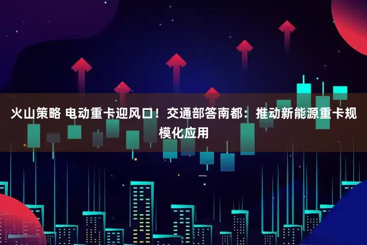 火山策略 电动重卡迎风口！交通部答南都：推动新能源重卡规模化应用