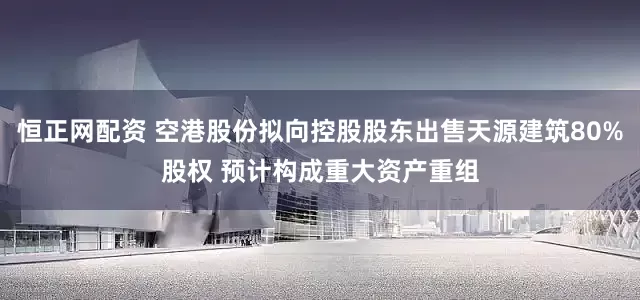 恒正网配资 空港股份拟向控股股东出售天源建筑80%股权 预计构成重大资产重组