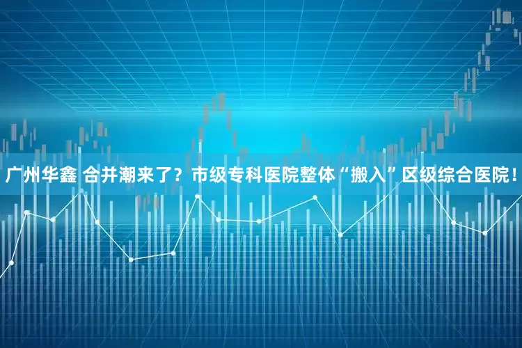 广州华鑫 合并潮来了？市级专科医院整体“搬入”区级综合医院！