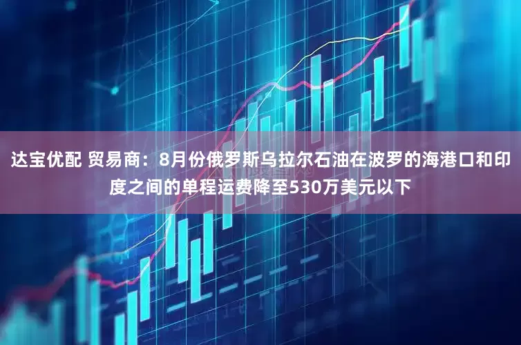 达宝优配 贸易商：8月份俄罗斯乌拉尔石油在波罗的海港口和印度之间的单程运费降至530万美元以下