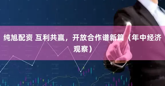 纯旭配资 互利共赢，开放合作谱新篇（年中经济观察）