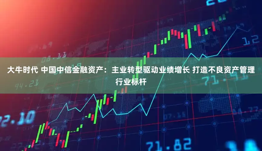 大牛时代 中国中信金融资产：主业转型驱动业绩增长 打造不良资产管理行业标杆