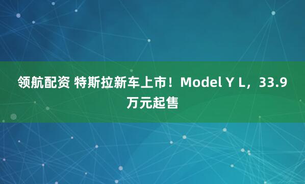 领航配资 特斯拉新车上市！Model Y L，33.9万元起售