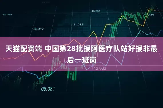 天猫配资端 中国第28批援阿医疗队站好援非最后一班岗