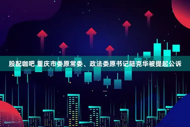 股配咖吧 重庆市委原常委、政法委原书记陆克华被提起公诉