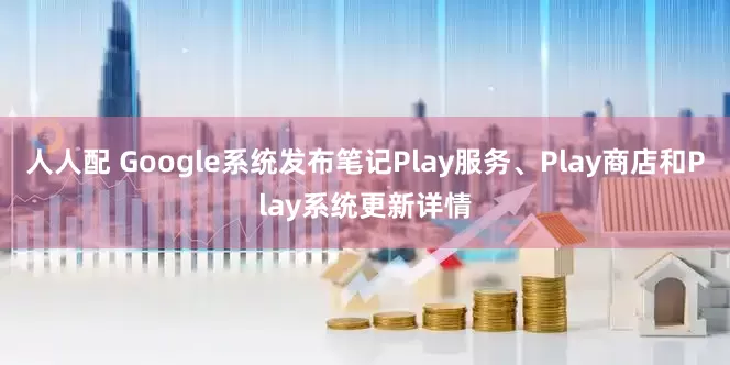 人人配 Google系统发布笔记Play服务、Play商店和Play系统更新详情