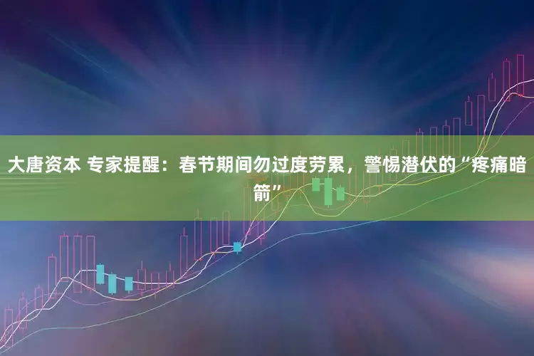 大唐资本 专家提醒：春节期间勿过度劳累，警惕潜伏的“疼痛暗箭”