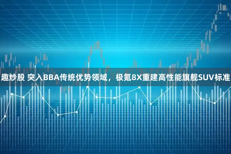 趣炒股 突入BBA传统优势领域，极氪8X重建高性能旗舰SUV标准