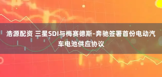 浩源配资 三星SDI与梅赛德斯-奔驰签署首份电动汽车电池供应协议