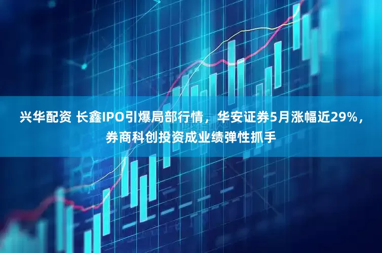 兴华配资 长鑫IPO引爆局部行情，华安证券5月涨幅近29%，券商科创投资成业绩弹性抓手