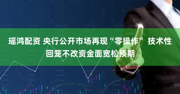瑶鸿配资 央行公开市场再现“零操作” 技术性回笼不改资金面宽松预期