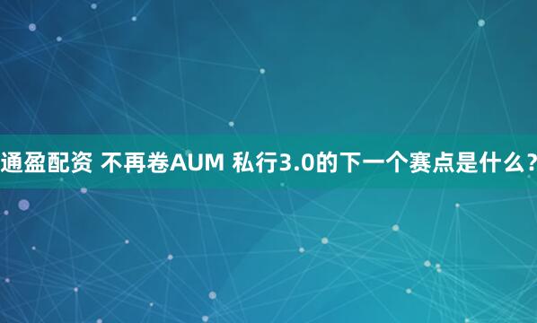 通盈配资 不再卷AUM 私行3.0的下一个赛点是什么？