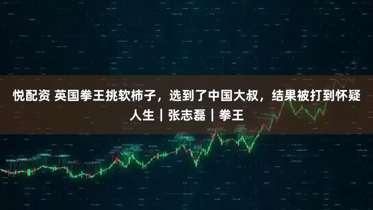 悦配资 英国拳王挑软柿子，选到了中国大叔，结果被打到怀疑人生｜张志磊｜拳王
