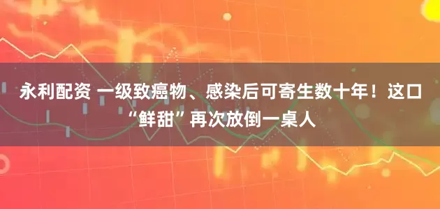 永利配资 一级致癌物、感染后可寄生数十年！这口“鲜甜”再次放倒一桌人