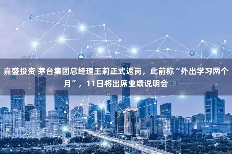 嘉盛投资 茅台集团总经理王莉正式返岗，此前称“外出学习两个月”，11日将出席业绩说明会